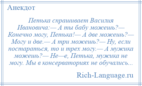 
    Петька спрашивает Василия Ивановича:— А ты бабу можешь?— Конечно могу, Петька!— А две можешь?— Могу и две.— А три можешь?— Ну, если постараться, то и трех могу.— А мужика можешь?— Не—е, Петька, мужика не могу. Мы в консерваториях не обучались...