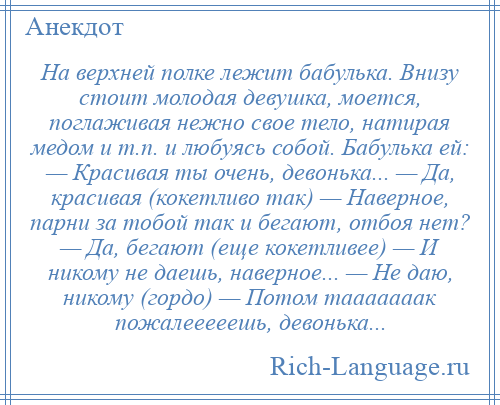 
    На верхней полке лежит бабулька. Внизу стоит молодая девушка, моется, поглаживая нежно свое тело, натирая медом и т.п. и любуясь собой. Бабулька ей: — Красивая ты очень, девонька... — Да, красивая (кокетливо так) — Наверное, парни за тобой так и бегают, отбоя нет? — Да, бегают (еще кокетливее) — И никому не даешь, наверное... — Не даю, никому (гордо) — Потом тааааааак пожалееееешь, девонька...