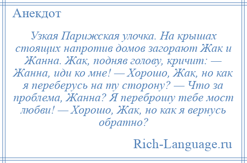 
    Узкая Парижская улочка. На крышах стоящих напротив домов загорают Жак и Жанна. Жак, подняв голову, кричит: — Жанна, иди ко мне! — Хорошо, Жак, но как я переберусь на ту сторону? — Что за проблема, Жанна? Я переброшу тебе мост любви! — Хорошо, Жак, но как я вернусь обратно?