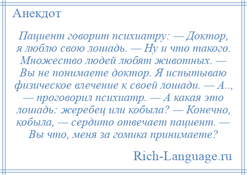 
    Пациент говорит психиатру: — Доктор, я люблю свою лошадь. — Ну и что такого. Множество людей любят животных. — Вы не понимаете доктор. Я испытываю физическое влечение к своей лошади. — А.., — проговорил психиатр. — А какая это лошадь: жеребец или кобыла? — Конечно, кобыла, — сердито отвечает пациент. — Вы что, меня за гомика принимаете?