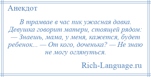 
    В трамвае в час пик ужасная давка. Девушка говорит матери, стоящей рядом: — Знаешь, мама, у меня, кажется, будет ребенок... — От кого, доченька? — Не знаю не могу оглянуться.