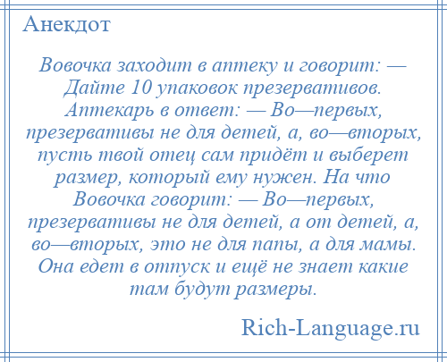 
    Вовочка заходит в аптеку и говорит: — Дайте 10 упаковок презервативов. Аптекарь в ответ: — Во—первых, презервативы не для детей, а, во—вторых, пусть твой отец сам придёт и выберет размер, который ему нужен. На что Вовочка говорит: — Во—первых, презервативы не для детей, а от детей, а, во—вторых, это не для папы, а для мамы. Она едет в отпуск и ещё не знает какие там будут размеры.