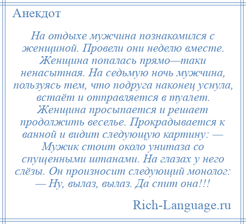 
    На отдыхе мужчина познакомился с женщиной. Провели они неделю вместе. Женщина попалась прямо—таки ненасытная. На седьмую ночь мужчина, пользуясь тем, что подруга наконец уснула, встаёт и отправляется в туалет. Женщина просыпается и решает продолжить веселье. Прокрадывается к ванной и видит следующую картину: — Мужик стоит около унитаза со спущенными штанами. На глазах у него слёзы. Он произносит следующий монолог: — Ну, вылаз, вылаз. Да спит она!!!