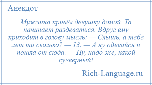 
    Мужчина привёл девушку домой. Та начинает раздеваться. Вдруг ему приходит в голову мысль: — Слышь, а тебе лет то сколько? — 13. — А ну одевайся и пошла от сюда. — Ну, надо же, какой суеверный!
