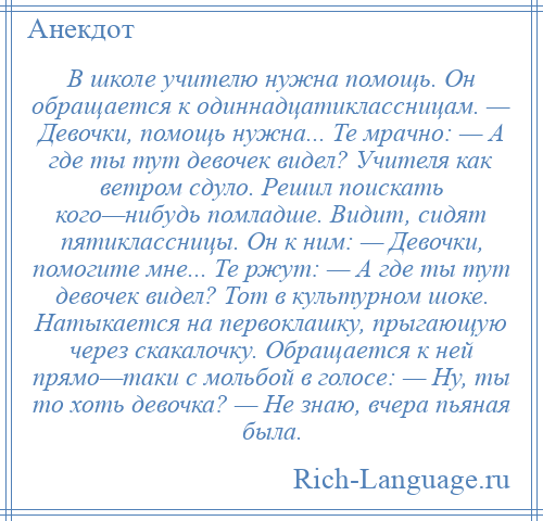 
    В школе учителю нужна помощь. Он обращается к одиннадцатиклассницам. — Девочки, помощь нужна... Те мрачно: — А где ты тут девочек видел? Учителя как ветром сдуло. Решил поискать кого—нибудь помладше. Видит, сидят пятиклассницы. Он к ним: — Девочки, помогите мне... Те ржут: — А где ты тут девочек видел? Тот в культурном шоке. Натыкается на первоклашку, прыгающую через скакалочку. Обращается к ней прямо—таки с мольбой в голосе: — Ну, ты то хоть девочка? — Не знаю, вчера пьяная была.