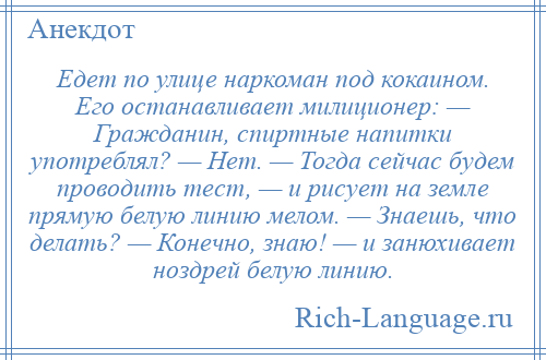 
    Едет по улице наркоман под кокаином. Его останавливает милиционер: — Гражданин, спиртные напитки употреблял? — Нет. — Тогда сейчас будем проводить тест, — и рисует на земле прямую белую линию мелом. — Знаешь, что делать? — Конечно, знаю! — и занюхивает ноздрей белую линию.