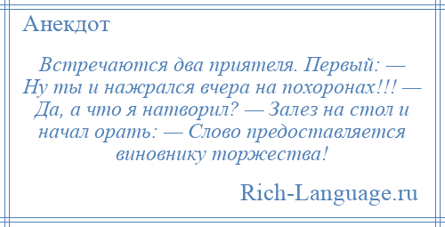 
    Встречаются два приятеля. Первый: — Ну ты и нажрался вчера на похоронах!!! — Да, а что я натворил? — Залез на стол и начал орать: — Слово предоставляется виновнику торжества!