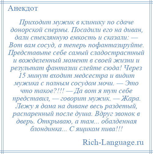 
    Приходит мужик в клинику по сдаче донорской спермы. Посадили его на диван, дали стеклянную емкость и сказали: — Вот вам сосуд, а теперь пофантазируйте. Представьте себе самый сладострастный и вожделенный момент в своей жизни и результат фантазии слейте сюда! Через 15 минут входит медсестра и видит мужика с полным сосудом мочи. — Это что такое?!!! — Да вот я тут себе представил, — говорит мужик. — Жара. Лежу я дома на диване весь раздетый, распаренный после душа. Вдруг звонок в дверь. Открываю, а там... обалденная блондинка... С ящиком пива!!!