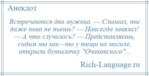 
    Встречаются два мужика. — Слышал, ты даже пива не пьешь? — Навсегда завязал! — А что случилось? — Представляешь, сидим мы как—то у тещи на могиле, открыли бутылочку Очаковского ...