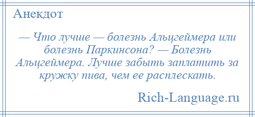 
    — Что лучше — болезнь Альцгеймера или болезнь Паркинсона? — Болезнь Альцгеймера. Лучше забыть заплатить за кружку пива, чем ее расплескать.