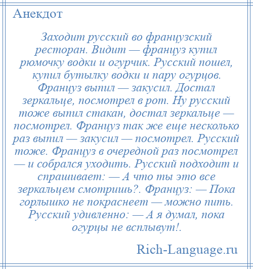 
    Заходит русский во французский ресторан. Видит — француз купил рюмочку водки и огурчик. Русский пошел, купил бутылку водки и пару огурцов. Француз выпил — закусил. Достал зеркальце, посмотрел в рот. Ну русский тоже выпил стакан, достал зеркальце — посмотрел. Француз так же еще несколько раз выпил — закусил — посмотрел. Русский тоже. Француз в очередной раз посмотрел — и собрался уходить. Русский подходит и спрашивает: — А что ты это все зеркальцем смотришь?. Француз: — Пока горлышко не покраснеет — можно пить. Русский удивленно: — А я думал, пока огурцы не всплывут!.