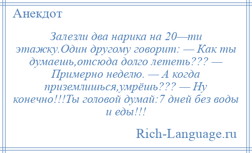 
    Залезли два нарика на 20—ти этажку.Один другому говорит: — Как ты думаешь,отсюда долго лететь??? — Примерно неделю. — А когда приземлишься,умрёшь??? — Ну конечно!!!Ты головой думай:7 дней без воды и еды!!!