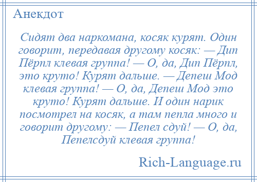 
    Сидят два наркомана, косяк курят. Один говорит, передавая другому косяк: — Дип Пёрпл клевая группа! — О, да, Дип Пёрпл, это круто! Курят дальше. — Депеш Мод клевая группа! — О, да, Депеш Мод это круто! Курят дальше. И один нарик посмотрел на косяк, а там пепла много и говорит другому: — Пепел сдуй! — О, да, Пепелсдуй клевая группа!