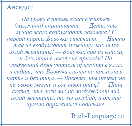 
    Hа уроке в пятом классе учитель (мужчина) спрашивает: — Дети, что лучше всего возбуждает человека? С первой парты Вовочка отвечает: — Ничто так не возбуждает мужчину, как тело голой женщины! — Вовочка, вон из класса, и без отца в школу не приходи! Hа следующий день учитель приходит в класс и видит, что Вовочка сидит на последней парте и без отца. — Вовочка, ты почему не на своем месте и где твой отец? — Папа сказал, что если вас не возбуждает вид голой женщины, то вы голубой, и от вас нужно держаться подальше.