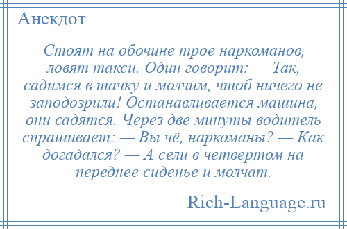 
    Стоят на обочине трое наркоманов, ловят такси. Один говорит: — Так, садимся в тачку и молчим, чтоб ничего не заподозрили! Останавливается машина, они садятся. Через две минуты водитель спрашивает: — Вы чё, наркоманы? — Как догадался? — А сели в четвертом на переднее сиденье и молчат.