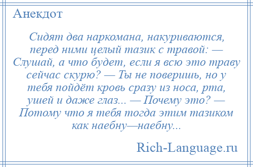 
    Сидят два наркомана, накуриваются, перед ними целый тазик с травой: — Слушай, а что будет, если я всю это траву сейчас скурю? — Ты не поверишь, но у тебя пойдёт кровь сразу из носа, рта, ушей и даже глаз... — Почему это? — Потому что я тебя тогда этим тазиком как наебну—наебну...