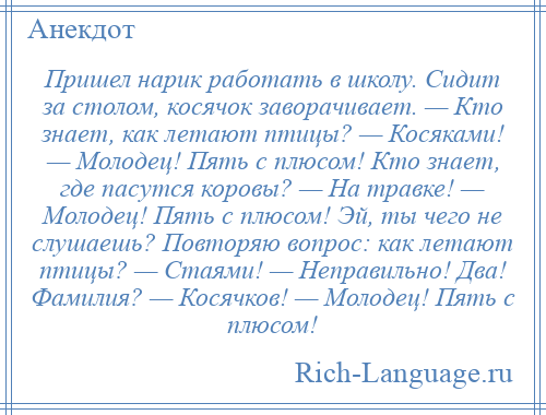 
    Пришел нарик работать в школу. Сидит за столом, косячок заворачивает. — Кто знает, как летают птицы? — Косяками! — Молодец! Пять с плюсом! Кто знает, где пасутся коровы? — На травке! — Молодец! Пять с плюсом! Эй, ты чего не слушаешь? Повторяю вопрос: как летают птицы? — Стаями! — Неправильно! Два! Фамилия? — Косячков! — Молодец! Пять с плюсом!