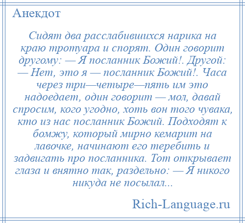 
    Сидят два расслабившихся нарика на краю тротуара и спорят. Один говорит другому: — Я посланник Божий!. Другой: — Нет, это я — посланник Божий!. Часа через три—четыре—пять им это надоедает, один говорит — мол, давай спросим, кого угодно, хоть вон того чувака, кто из нас посланник Божий. Подходят к бомжу, который мирно кемарит на лавочке, начинают его теребить и задвигать про посланника. Тот открывает глаза и внятно так, раздельно: — Я никого никуда не посылал...