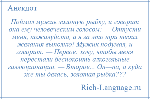 
    Поймал мужик золотую рыбку, и говорит она ему человеческим голосом: — Отпусти меня, пожалуйста, а я за это три твоих желания выполню! Мужик подумал, и говорит: — Первое: хочу, чтобы меня перестали беспокоить алкогольные галлюционации. — Второе... Оп—па, а куда же ты делась, золотая рыбка???