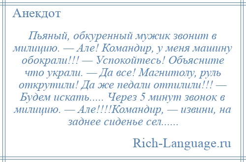 
    Пьяный, обкуренный мужик звонит в милицию. — Але! Командир, у меня машину обокрали!!! — Успокойтесь! Объясните что украли. — Да все! Магнитолу, руль открутили! Да же педали отпилили!!! — Будем искать..... Через 5 минут звонок в милицию. — Але!!!!Командир, — извини, на заднее сиденье сел......