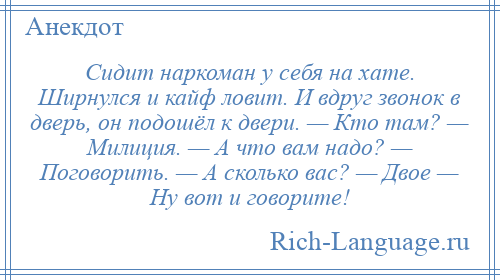 
    Сидит наркоман у себя на хате. Ширнулся и кайф ловит. И вдруг звонок в дверь, он подошёл к двери. — Кто там? — Милиция. — А что вам надо? — Поговорить. — А сколько вас? — Двое — Ну вот и говорите!