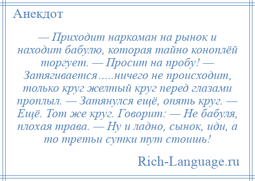 
    — Приходит наркоман на рынок и находит бабулю, которая тайно коноплёй торгует. — Просит на пробу! — Затягивается…..ничего не происходит, только круг желтый круг перед глазами проплыл. — Затянулся ещё, опять круг. — Ещё. Тот же круг. Говорит: — Не бабуля, плохая трава. — Ну и ладно, сынок, иди, а то третьи сутки тут стоишь!