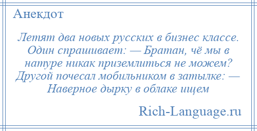 
    Летят два новых русских в бизнес классе. Один спрашивает: — Братан, чё мы в натуре никак приземлиться не можем? Другой почесал мобильником в затылке: — Наверное дырку в облаке ищем