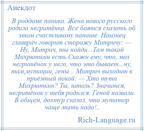 
    В роддоме паника. Жена нового русского родила негритёнка. Все боятся сказать об этом счастливому папаше. Наконец главврач говорит сторожу Митричу: — Ну, Митрич, ты пойди...Там такой Михрюткин есть.Скажи ему, что, мол негритёнок у него, что это бывает...ну, там,мутации, гены... Митрич выходит в приёмный покой: — Хто тута Михрюткин? Ты, штоль? Значится, негритёнок у тебя родился. Геной назвали. В общем, дохтур сказал, что мутатор чаще мыть надо!..