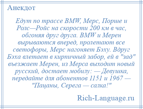 
    Едут по трассе BMW, Мерс, Порше и Ролс—Ройс на скорости 200 км в час, обгоняя друг друга. BMW и Мерен вырываются вперед, пролетают все светофоры, Мерс нагоняет Бэху. Вдруг Бэха влетает в кирпичный забор, ей в зад въезжает Мерен, из Мерса выходит новый русский, достает мобилу: — Девушка, передайте для абонентов 1151 и 1967 — Пацаны, Серега — салка! 