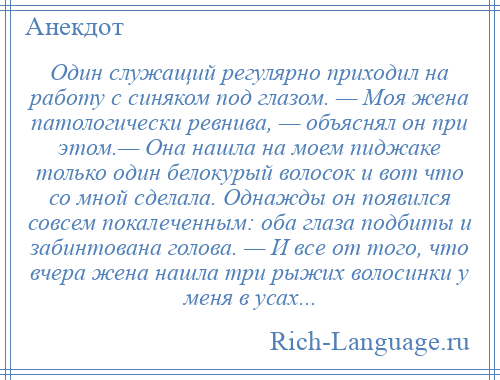 
    Один служащий регулярно приходил на работу с синяком под глазом. — Моя жена патологически ревнива, — объяснял он при этом.— Она нашла на моем пиджаке только один белокурый волосок и вот что со мной сделала. Однажды он появился совсем покалеченным: оба глаза подбиты и забинтована голова. — И все от того, что вчера жена нашла три рыжих волосинки у меня в усах...