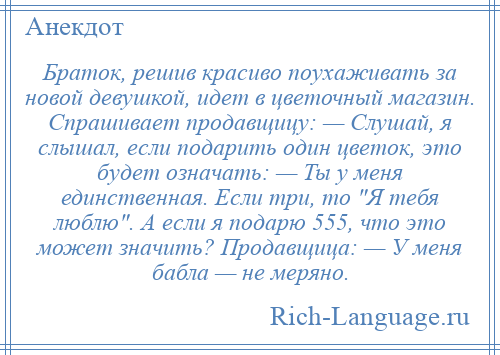 
    Браток, решив красиво поухаживать за новой девушкой, идет в цветочный магазин. Спрашивает продавщицу: — Слушай, я слышал, если подарить один цветок, это будет означать: — Ты у меня единственная. Если три, то Я тебя люблю . А если я подарю 555, что это может значить? Продавщица: — У меня бабла — не меряно.