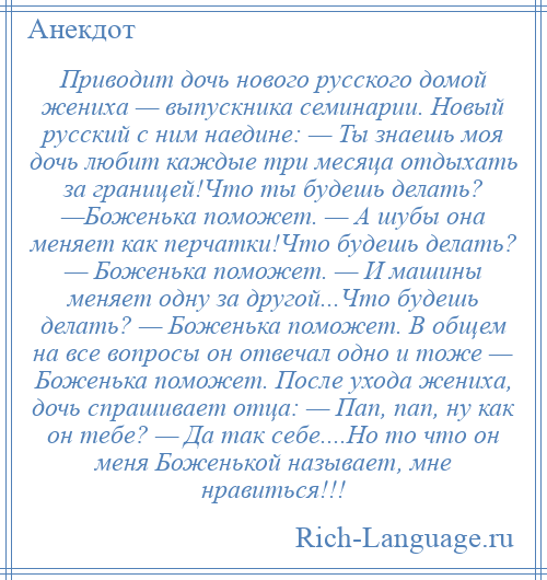 
    Приводит дочь нового русского домой жениха — выпускника семинарии. Новый русский с ним наедине: — Ты знаешь моя дочь любит каждые три месяца отдыхать за границей!Что ты будешь делать? —Боженька поможет. — А шубы она меняет как перчатки!Что будешь делать? — Боженька поможет. — И машины меняет одну за другой...Что будешь делать? — Боженька поможет. В общем на все вопросы он отвечал одно и тоже — Боженька поможет. После ухода жениха, дочь спрашивает отца: — Пап, пап, ну как он тебе? — Да так себе....Но то что он меня Боженькой называет, мне нравиться!!!