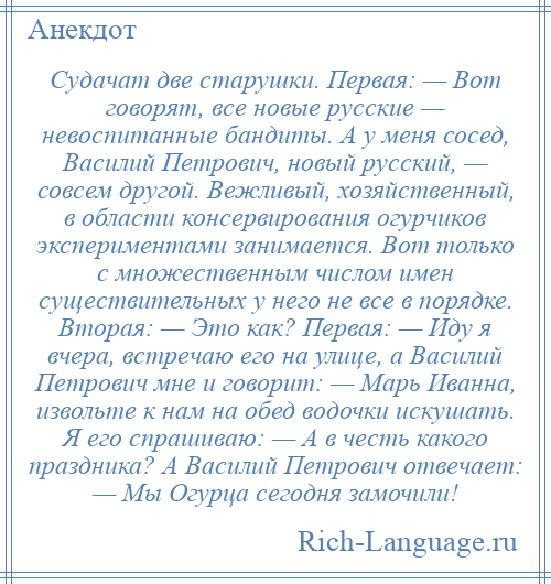 
    Судачат две старушки. Первая: — Вот говорят, все новые русские — невоспитанные бандиты. А у меня сосед, Василий Петрович, новый русский, — совсем другой. Вежливый, хозяйственный, в области консервирования огурчиков экспериментами занимается. Вот только с множественным числом имен существительных у него не все в порядке. Вторая: — Это как? Первая: — Иду я вчера, встречаю его на улице, а Василий Петрович мне и говорит: — Марь Иванна, извольте к нам на обед водочки искушать. Я его спрашиваю: — А в честь какого праздника? А Василий Петрович отвечает: — Мы Огурца сегодня замочили!