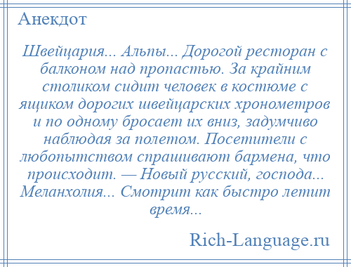 
    Швейцария... Альпы... Дорогой ресторан с балконом над пропастью. За крайним столиком сидит человек в костюме с ящиком дорогих швейцарских хронометров и по одному бросает их вниз, задумчиво наблюдая за полетом. Посетители с любопытством спрашивают бармена, что происходит. — Новый русский, господа... Меланхолия... Смотрит как быстро летит время...