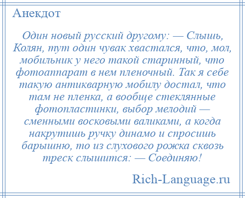 
    Один новый русский другому: — Слышь, Колян, тут один чувак хвастался, что, мол, мобильник у него такой старинный, что фотоаппарат в нем пленочный. Так я себе такую антикварную мобилу достал, что там не пленка, а вообще стеклянные фотопластинки, выбор мелодий — сменными восковыми валиками, а когда накрутишь ручку динамо и спросишь барышню, то из слухового рожка сквозь треск слышится: — Соединяю!