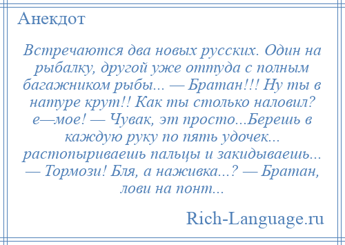 
    Встречаются два новых русских. Один на рыбалку, другой уже оттуда с полным багажником рыбы... — Братан!!! Ну ты в натуре крут!! Как ты столько наловил? е—мое! — Чувак, эт просто...Берешь в каждую руку по пять удочек... растопыриваешь пальцы и закидываешь... — Тормози! Бля, а наживка...? — Братан, лови на понт...