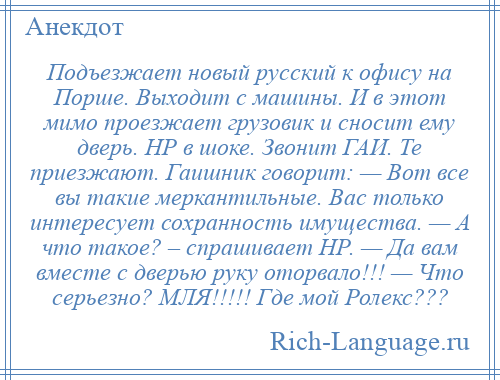 
    Подъезжает новый русский к офису на Порше. Выходит с машины. И в этот мимо проезжает грузовик и сносит ему дверь. НР в шоке. Звонит ГАИ. Те приезжают. Гаишник говорит: — Вот все вы такие меркантильные. Вас только интересует сохранность имущества. — А что такое? – спрашивает НР. — Да вам вместе с дверью руку оторвало!!! — Что серьезно? МЛЯ!!!!! Где мой Ролекс???