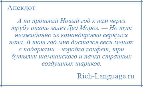 
    А на прошлый Новый год к нам через трубу опять залез Дед Мороз. — Но тут неожиданно из командировки вернулся папа. В тот год мне достался весь мешок с подарками – коробка конфет, три бутылки шампанского и пачка странных воздушных шариков.