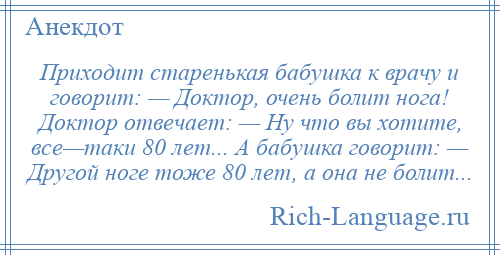 
    Приходит старенькая бабушка к врачу и говорит: — Доктор, очень болит нога! Доктор отвечает: — Ну что вы хотите, все—таки 80 лет... А бабушка говорит: — Другой ноге тоже 80 лет, а она не болит...
