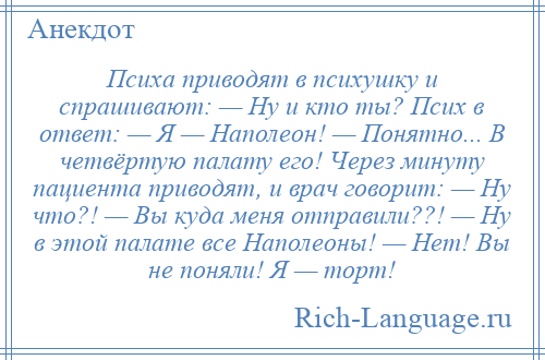 
    Психа приводят в психушку и спрашивают: — Ну и кто ты? Псих в ответ: — Я — Наполеон! — Понятно... В четвёртую палату его! Через минуту пациента приводят, и врач говорит: — Ну что?! — Вы куда меня отправили??! — Ну в этой палате все Наполеоны! — Нет! Вы не поняли! Я — торт!