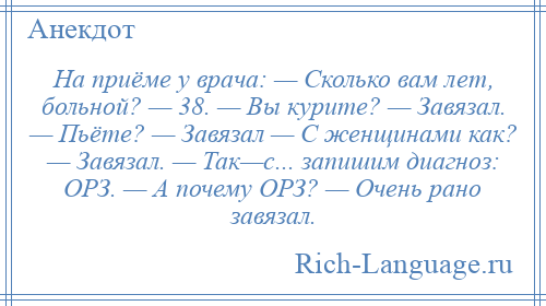 
    На приёме у врача: — Сколько вам лет, больной? — 38. — Вы курите? — Завязал. — Пьёте? — Завязал — С женщинами как? — Завязал. — Так—с... запишим диагноз: ОРЗ. — А почему ОРЗ? — Очень рано завязал.