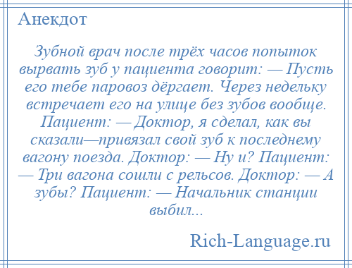 
    Зубной врач после трёх часов попыток вырвать зуб у пациента говорит: — Пусть его тебе паровоз дёргает. Через недельку встречает его на улице без зубов вообще. Пациент: — Доктор, я сделал, как вы сказали—привязал свой зуб к последнему вагону поезда. Доктор: — Ну и? Пациент: — Три вагона сошли с рельсов. Доктор: — А зубы? Пациент: — Начальник станции выбил...