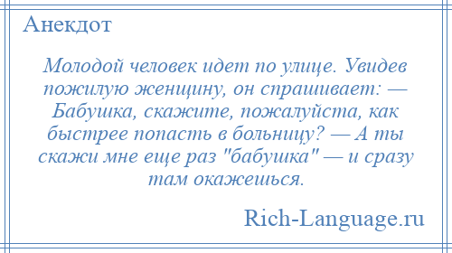 
    Молодой человек идет по улице. Увидев пожилую женщину, он спрашивает: — Бабушка, скажите, пожалуйста, как быстрее попасть в больницу? — А ты скажи мне еще раз бабушка — и сразу там окажешься.