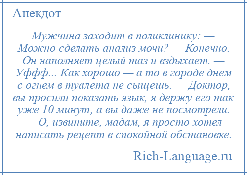 
    Мужчина заходит в поликлинику: — Можно сделать анализ мочи? — Конечно. Он наполняет целый таз и вздыхает. — Уффф... Как хорошо — а то в городе днём с огнем в туалета не сыщешь. — Доктор, вы просили показать язык, я держу его так уже 10 минут, а вы даже не посмотрели. — О, извините, мадам, я просто хотел написать рецепт в спокойной обстановке.