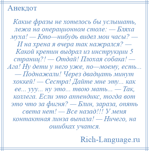 
    Какие фразы не хотелось бы услышать, лежа на операционном столе: — Бляха муха! — Кто—нибудь видел мои часы? — И на хрена я вчера так нажрался? — Какой кретин выдрал из инструкции 5 страниц?! — Отдай! Плохая собака! — Ага! Ну дети у него уже, по—моему, есть... — Поднажали! Через двадцать минут хоккей! — Сестра! Дайте мне эту... как ее... ууу... ну это... твою мать... — Так, коллега. Если это аппендикс, тогда вот это что за фигня? — Блин, зараза, опять света нет! — Все назад!!! У меня контактная линза выпала! — Ничего, на ошибках учатся.