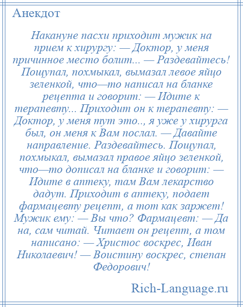 
    Накануне пасхи приходит мужик на прием к хирургу: — Доктор, у меня причинное место болит... — Раздевайтесь! Пощупал, похмыкал, вымазал левое яйцо зеленкой, что—то написал на бланке рецепта и говорит: — Идите к терапевту... Приходит он к терапевту: — Доктор, у меня тут это.., я уже у хирурга был, он меня к Вам послал. — Давайте направление. Раздевайтесь. Пощупал, похмыкал, вымазал правое яйцо зеленкой, что—то дописал на бланке и говорит: — Идите в аптеку, там Вам лекарство дадут. Приходит в аптеку, подает фармацевту рецепт, а тот как заржет! Мужик ему: — Вы что? Фармацевт: — Да на, сам читай. Читает он рецепт, а том написано: — Христос воскрес, Иван Николаевич! — Воистину воскрес, степан Федорович!