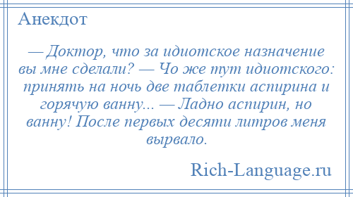 
    — Доктор, что за идиотское назначение вы мне сделали? — Чо же тут идиотского: принять на ночь две таблетки аспирина и горячую ванну... — Ладно аспирин, но ванну! После первых десяти литров меня вырвало.