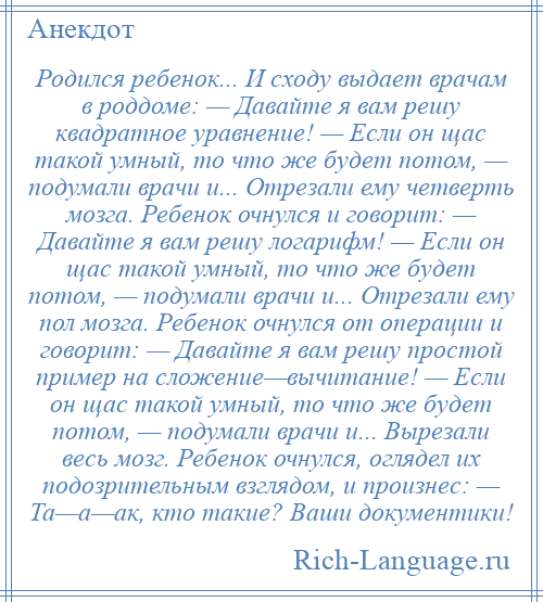 
    Родился ребенок... И сходу выдает врачам в роддоме: — Давайте я вам решу квадратное уравнение! — Если он щас такой умный, то что же будет потом, — подумали врачи и... Отрезали ему четверть мозга. Ребенок очнулся и говорит: — Давайте я вам решу логарифм! — Если он щас такой умный, то что же будет потом, — подумали врачи и... Отрезали ему пол мозга. Ребенок очнулся от операции и говорит: — Давайте я вам решу простой пример на сложение—вычитание! — Если он щас такой умный, то что же будет потом, — подумали врачи и... Вырезали весь мозг. Ребенок очнулся, оглядел их подозрительным взглядом, и произнес: — Та—а—ак, кто такие? Ваши документики!