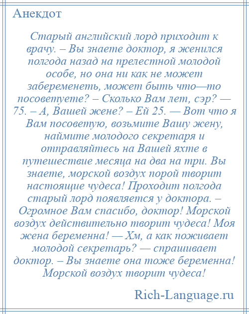 
    Старый английский лорд приходит к врачу. – Вы знаете доктор, я женился полгода назад на прелестной молодой особе, но она ни как не может забеременеть, может быть что—то посоветуете? – Сколько Вам лет, сэр? — 75. – А, Вашей жене? – Ей 25. — Вот что я Вам посоветую, возьмите Вашу жену, наймите молодого секретаря и отправляйтесь на Вашей яхте в путешествие месяца на два на три. Вы знаете, морской воздух порой творит настоящие чудеса! Проходит полгода старый лорд появляется у доктора. – Огромное Вам спасибо, доктор! Морской воздух действительно творит чудеса! Моя жена беременна! — Хм, а как поживает молодой секретарь? — спрашивает доктор. – Вы знаете она тоже беременна! Морской воздух творит чудеса!