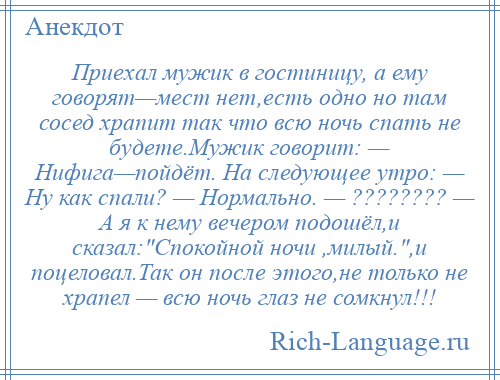 
    Приехал мужик в гостиницу, а ему говорят—мест нет,есть одно но там сосед храпит так что всю ночь спать не будете.Мужик говорит: — Нифига—пойдёт. На следующее утро: — Ну как спали? — Нормально. — ???????? — А я к нему вечером подошёл,и сказал: Спокойной ночи ,милый. ,и поцеловал.Так он после этого,не только не храпел — всю ночь глаз не сомкнул!!!